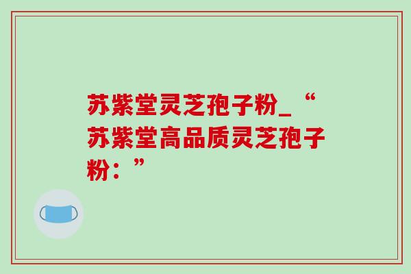 苏紫堂灵芝孢子粉_“苏紫堂高品质灵芝孢子粉：”-第1张图片-灵芝之家