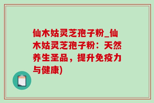 仙木姑灵芝孢子粉_仙木姑灵芝孢子粉:天然养生圣品,提升免疫力与健康)-第1张图片-灵芝之家 仙木姑灵芝孢子粉_仙木姑灵芝孢子粉:天然养生圣品,提升免疫力与健康)-第1张图片-灵芝之家