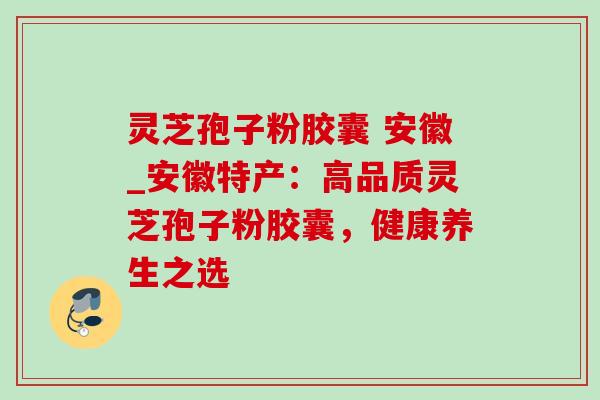 灵芝孢子粉胶囊 安徽_安徽特产:高品质灵芝孢子粉胶囊,健康养生之选-第1张图片-灵芝之家 灵芝孢子粉胶囊 安徽_安徽特产:高品质灵芝孢子粉胶囊,健康养生之选-第1张图片-灵芝之家