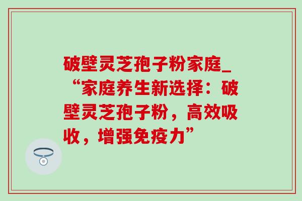 破壁灵芝孢子粉家庭_“家庭养生新选择：破壁灵芝孢子粉，高效吸收，增强免疫力”-第1张图片-灵芝之家