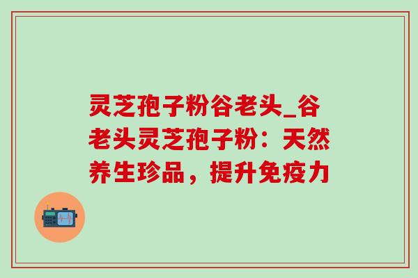 灵芝孢子粉谷老头_谷老头灵芝孢子粉:天然养生珍品,提升免疫力-第1张图片-灵芝之家 灵芝孢子粉谷老头_谷老头灵芝孢子粉:天然养生珍品,提升免疫力-第1张图片-灵芝之家