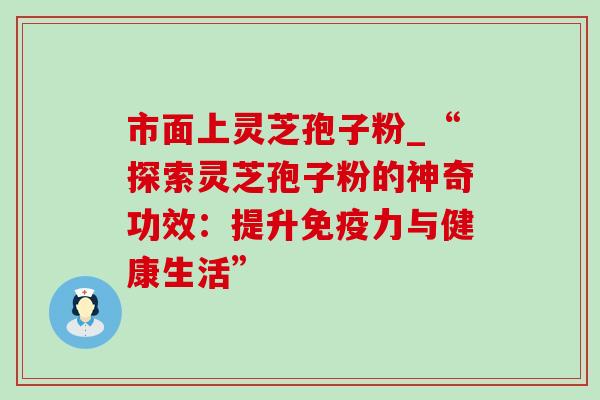 市面上灵芝孢子粉_“探索灵芝孢子粉的神奇功效：提升免疫力与健康生活”-第1张图片-灵芝之家