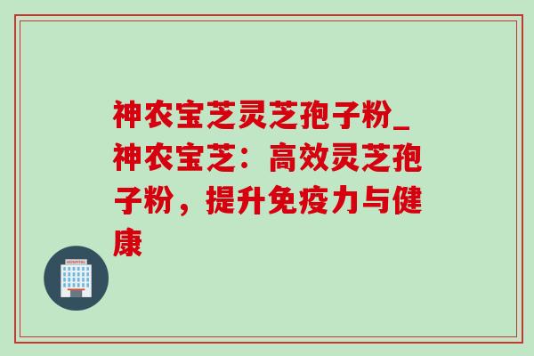 神农宝芝灵芝孢子粉_神农宝芝:高效灵芝孢子粉,提升免疫力与健康-第1张图片-灵芝之家 神农宝芝灵芝孢子粉_神农宝芝:高效灵芝孢子粉,提升免疫力与健康-第1张图片-灵芝之家