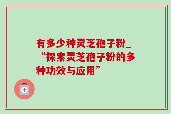 有多少种灵芝孢子粉_“探索灵芝孢子粉的多种功效与应用”-第1张图片-灵芝之家 有多少种灵芝孢子粉_“探索灵芝孢子粉的多种功效与应用”-第1张图片-灵芝之家