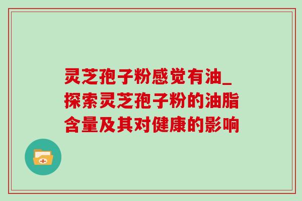 灵芝孢子粉感觉有油_探索灵芝孢子粉的油脂含量及其对健康的影响-第1张图片-灵芝之家 灵芝孢子粉感觉有油_探索灵芝孢子粉的油脂含量及其对健康的影响-第1张图片-灵芝之家
