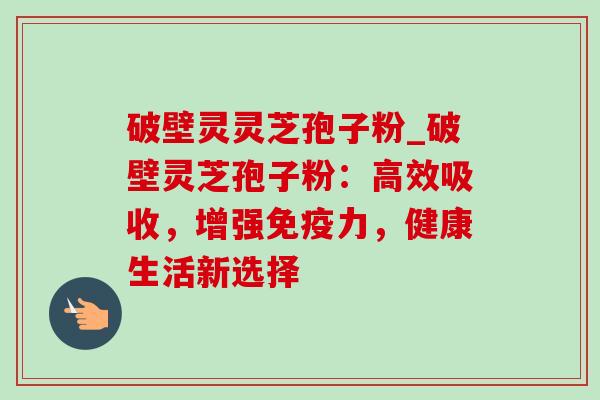 破壁灵灵芝孢子粉_破壁灵芝孢子粉：高效吸收，增强免疫力，健康生活新选择-第1张图片-灵芝之家