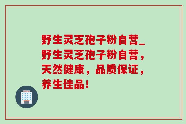 野生灵芝孢子粉自营_野生灵芝孢子粉自营,天然健康,品质保证,养生佳品!-第1张图片-灵芝之家 野生灵芝孢子粉自营_野生灵芝孢子粉自营,天然健康,品质保证,养生佳品!-第1张图片-灵芝之家