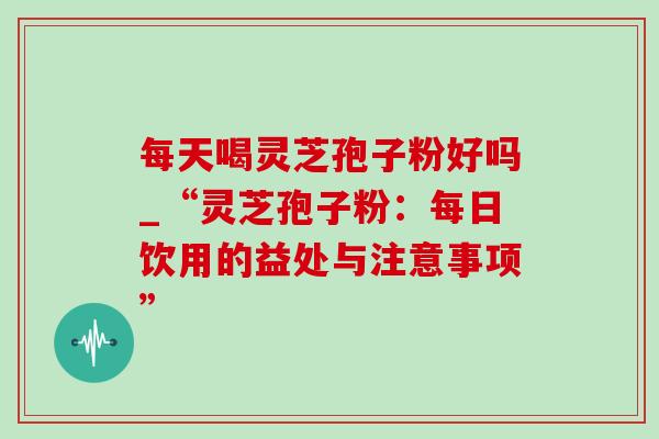 每天喝灵芝孢子粉好吗_“灵芝孢子粉：每日饮用的益处与注意事项”-第1张图片-灵芝之家