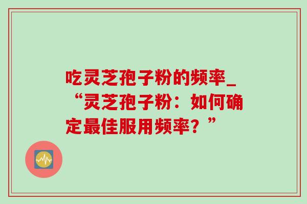 吃灵芝孢子粉的频率_“灵芝孢子粉:如何确定最佳服用频率?”-第1张图片-灵芝之家 吃灵芝孢子粉的频率_“灵芝孢子粉:如何确定最佳服用频率?”-第1张图片-灵芝之家