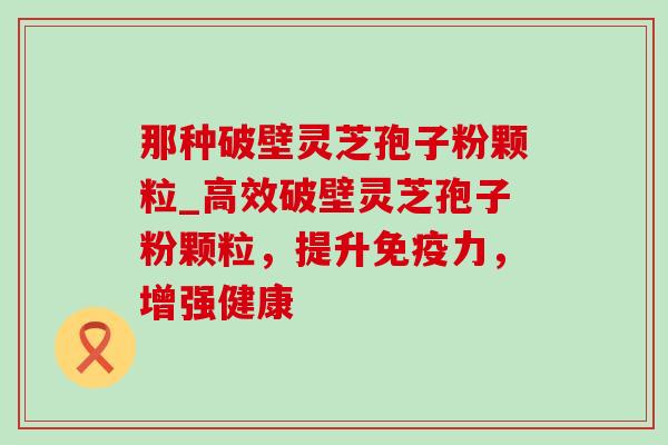 那种破壁灵芝孢子粉颗粒_高效破壁灵芝孢子粉颗粒，提升免疫力，增强健康-第1张图片-灵芝之家