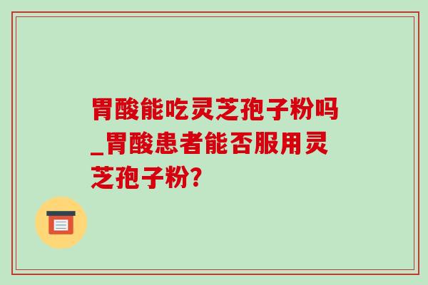 胃酸能吃灵芝孢子粉吗_胃酸患者能否服用灵芝孢子粉?-第1张图片-灵芝之家 胃酸能吃灵芝孢子粉吗_胃酸患者能否服用灵芝孢子粉?-第1张图片-灵芝之家