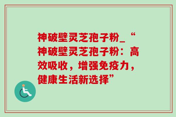 神破壁灵芝孢子粉_“神破壁灵芝孢子粉:高效吸收,增强免疫力,健康生活新选择”-第1张图片-灵芝之家 神破壁灵芝孢子粉_“神破壁灵芝孢子粉:高效吸收,增强免疫力,健康生活新选择”-第1张图片-灵芝之家