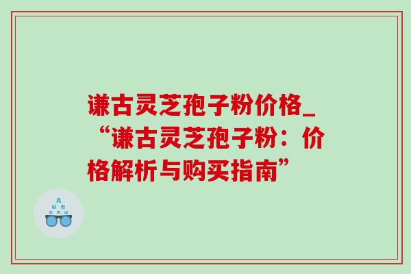 谦古灵芝孢子粉价格_“谦古灵芝孢子粉:价格解析与购买指南”-第1张图片-灵芝之家 谦古灵芝孢子粉价格_“谦古灵芝孢子粉:价格解析与购买指南”-第1张图片-灵芝之家