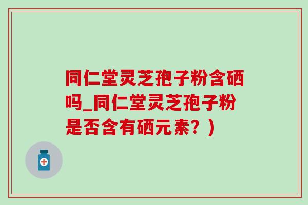 同仁堂灵芝孢子粉含硒吗_同仁堂灵芝孢子粉是否含有硒元素？)-第1张图片-灵芝之家