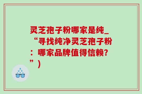 灵芝孢子粉哪家是纯_“寻找纯净灵芝孢子粉：哪家品牌值得信赖？”)-第1张图片-灵芝之家