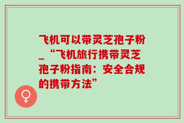 飞机可以带灵芝孢子粉_“飞机旅行携带灵芝孢子粉指南：安全合规的携带方法”-第1张图片-灵芝之家