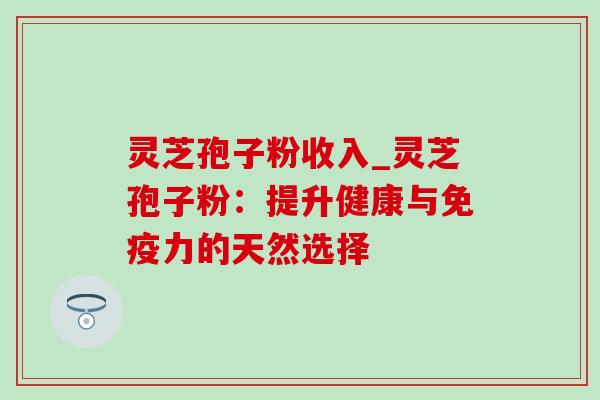 灵芝孢子粉收入_灵芝孢子粉：提升健康与免疫力的天然选择-第1张图片-灵芝之家