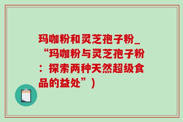 玛咖粉和灵芝孢子粉_“玛咖粉与灵芝孢子粉:探索两种天然超级食品的益处”)-第1张图片-灵芝之家 玛咖粉和灵芝孢子粉_“玛咖粉与灵芝孢子粉:探索两种天然超级食品的益处”)-第1张图片-灵芝之家