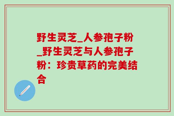 野生灵芝_人参孢子粉_野生灵芝与人参孢子粉：珍贵草药的完美结合-第1张图片-灵芝之家
