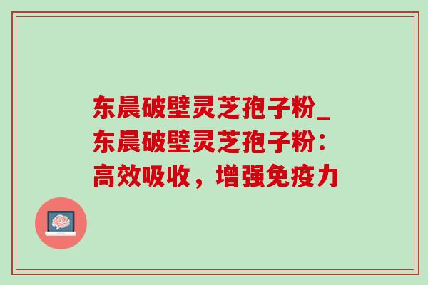 东晨破壁灵芝孢子粉_东晨破壁灵芝孢子粉:高效吸收,增强免疫力-第1张图片-灵芝之家 东晨破壁灵芝孢子粉_东晨破壁灵芝孢子粉:高效吸收,增强免疫力-第1张图片-灵芝之家