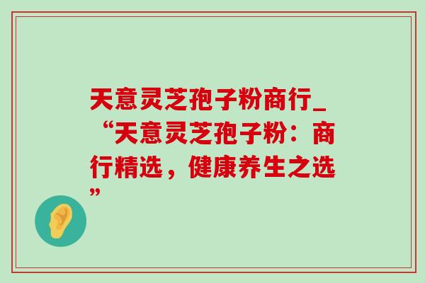 天意灵芝孢子粉商行_“天意灵芝孢子粉：商行精选，健康养生之选”-第1张图片-灵芝之家