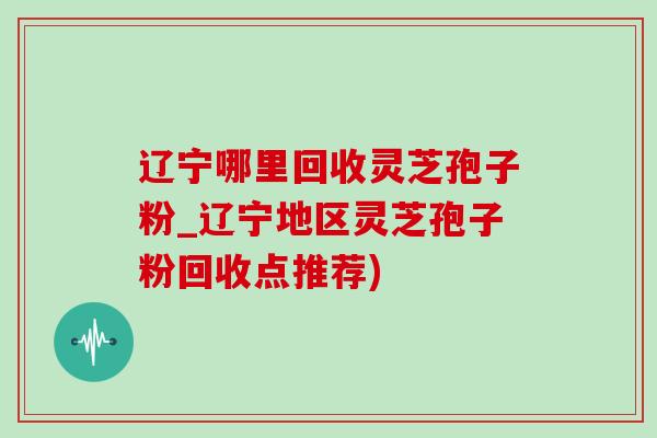 辽宁哪里回收灵芝孢子粉_辽宁地区灵芝孢子粉回收点推荐)-第1张图片-灵芝之家