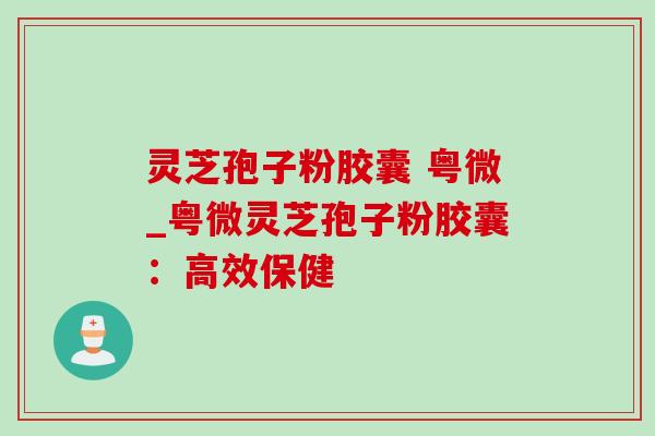 灵芝孢子粉胶囊 粤微_粤微灵芝孢子粉胶囊：高效保健-第1张图片-灵芝之家