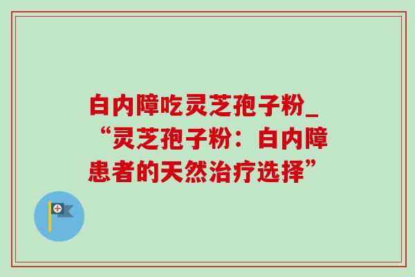 白内障吃灵芝孢子粉_“灵芝孢子粉:白内障患者的天然治疗选择”-第1张图片-灵芝之家 白内障吃灵芝孢子粉_“灵芝孢子粉:白内障患者的天然治疗选择”-第1张图片-灵芝之家