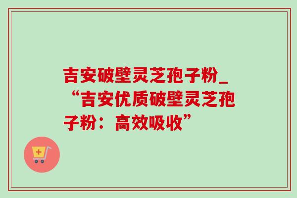吉安破壁灵芝孢子粉_“吉安优质破壁灵芝孢子粉:高效吸收”-第1张图片-灵芝之家 吉安破壁灵芝孢子粉_“吉安优质破壁灵芝孢子粉:高效吸收”-第1张图片-灵芝之家