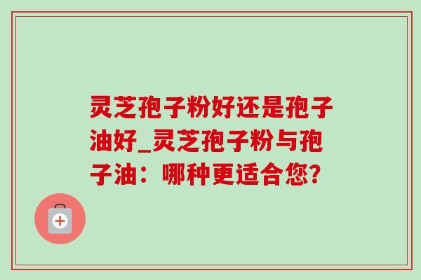 灵芝孢子粉好还是孢子油好_灵芝孢子粉与孢子油：哪种更适合您？-第1张图片-灵芝之家