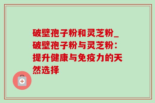 破壁孢子粉和灵芝粉_破壁孢子粉与灵芝粉：提升健康与免疫力的天然选择-第1张图片-灵芝之家