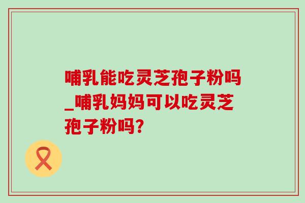 哺乳能吃灵芝孢子粉吗_哺乳妈妈可以吃灵芝孢子粉吗?-第1张图片-灵芝之家 哺乳能吃灵芝孢子粉吗_哺乳妈妈可以吃灵芝孢子粉吗?-第1张图片-灵芝之家