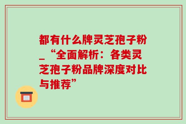 都有什么牌灵芝孢子粉_“全面解析:各类灵芝孢子粉品牌深度对比与推荐”-第1张图片-灵芝之家 都有什么牌灵芝孢子粉_“全面解析:各类灵芝孢子粉品牌深度对比与推荐”-第1张图片-灵芝之家