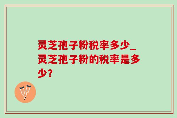 灵芝孢子粉税率多少_灵芝孢子粉的税率是多少？-第1张图片-灵芝之家