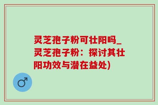 灵芝孢子粉可壮阳吗_灵芝孢子粉：探讨其壮阳功效与潜在益处)-第1张图片-灵芝之家