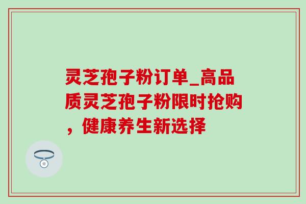 灵芝孢子粉订单_高品质灵芝孢子粉限时抢购,健康养生新选择-第1张图片-灵芝之家 灵芝孢子粉订单_高品质灵芝孢子粉限时抢购,健康养生新选择-第1张图片-灵芝之家