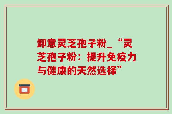 卸意灵芝孢子粉_“灵芝孢子粉:提升免疫力与健康的天然选择”-第1张图片-灵芝之家 卸意灵芝孢子粉_“灵芝孢子粉:提升免疫力与健康的天然选择”-第1张图片-灵芝之家