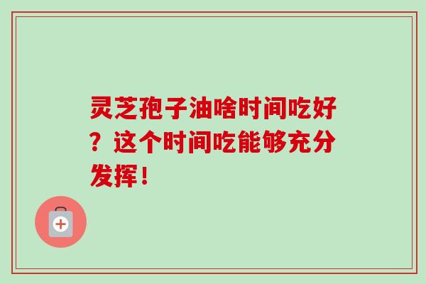 灵芝孢子油啥时间吃好？这个时间吃能够充分发挥！-第1张图片-灵芝之家