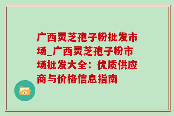 广西灵芝孢子粉批发市场_广西灵芝孢子粉市场批发大全:优质供应商与价格信息指南-第1张图片-灵芝之家 广西灵芝孢子粉批发市场_广西灵芝孢子粉市场批发大全:优质供应商与价格信息指南-第1张图片-灵芝之家