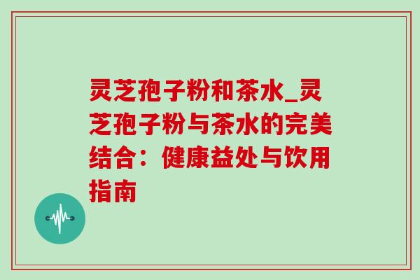 灵芝孢子粉和茶水_灵芝孢子粉与茶水的完美结合：健康益处与饮用指南-第1张图片-灵芝之家