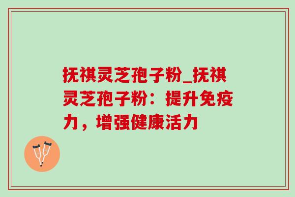 抚祺灵芝孢子粉_抚祺灵芝孢子粉：提升免疫力，增强健康活力-第1张图片-灵芝之家