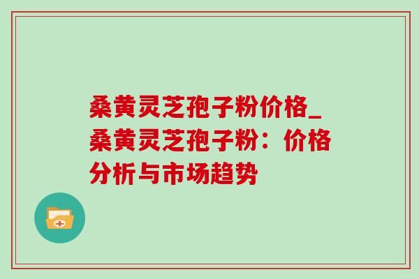 桑黄灵芝孢子粉价格_桑黄灵芝孢子粉:价格分析与市场趋势-第1张图片-灵芝之家 桑黄灵芝孢子粉价格_桑黄灵芝孢子粉:价格分析与市场趋势-第1张图片-灵芝之家