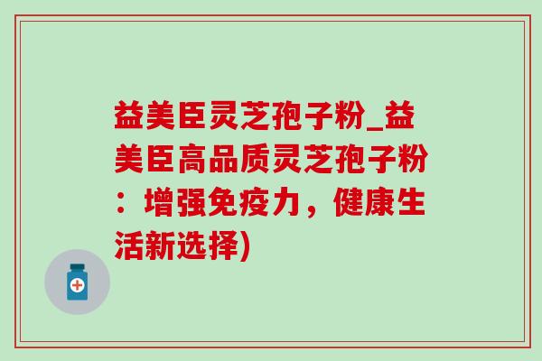 益美臣灵芝孢子粉_益美臣高品质灵芝孢子粉：增强免疫力，健康生活新选择)-第1张图片-灵芝之家