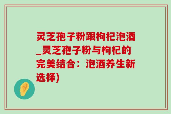 灵芝孢子粉跟枸杞泡酒_灵芝孢子粉与枸杞的完美结合：泡酒养生新选择)-第1张图片-灵芝之家