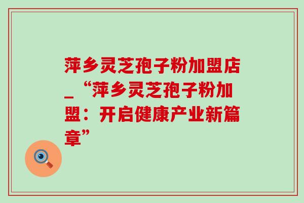 萍乡灵芝孢子粉加盟店_“萍乡灵芝孢子粉加盟:开启健康产业新篇章”-第1张图片-灵芝之家 萍乡灵芝孢子粉加盟店_“萍乡灵芝孢子粉加盟:开启健康产业新篇章”-第1张图片-灵芝之家