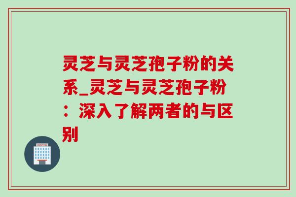 灵芝与灵芝孢子粉的关系_灵芝与灵芝孢子粉:深入了解两者的与区别-第1张图片-灵芝之家 灵芝与灵芝孢子粉的关系_灵芝与灵芝孢子粉:深入了解两者的与区别-第1张图片-灵芝之家