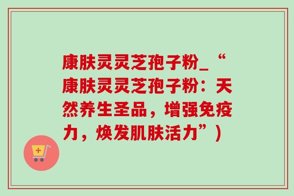 康肤灵灵芝孢子粉_“康肤灵灵芝孢子粉:天然养生圣品,增强免疫力,焕发肌肤活力”)-第1张图片-灵芝之家 康肤灵灵芝孢子粉_“康肤灵灵芝孢子粉:天然养生圣品,增强免疫力,焕发肌肤活力”)-第1张图片-灵芝之家