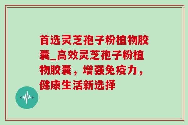 首选灵芝孢子粉植物胶囊_高效灵芝孢子粉植物胶囊，增强免疫力，健康生活新选择-第1张图片-灵芝之家