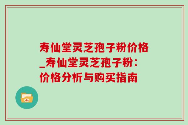 寿仙堂灵芝孢子粉价格_寿仙堂灵芝孢子粉:价格分析与购买指南-第1张图片-灵芝之家 寿仙堂灵芝孢子粉价格_寿仙堂灵芝孢子粉:价格分析与购买指南-第1张图片-灵芝之家