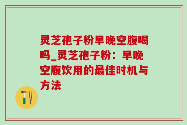 灵芝孢子粉早晚空腹喝吗_灵芝孢子粉:早晚空腹饮用的最佳时机与方法-第1张图片-灵芝之家 灵芝孢子粉早晚空腹喝吗_灵芝孢子粉:早晚空腹饮用的最佳时机与方法-第1张图片-灵芝之家